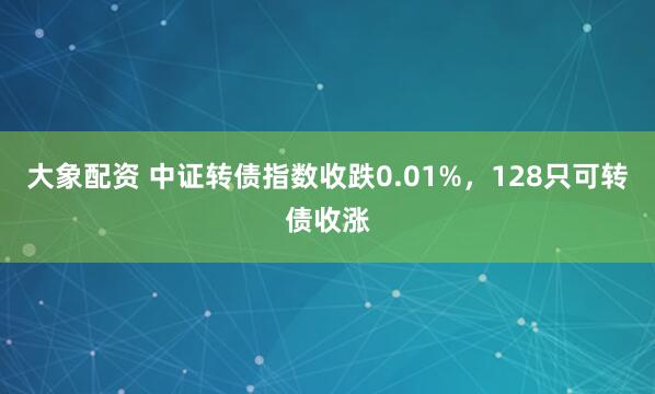 大象配资 中证转债指数收跌0.01%，128只可转债收涨