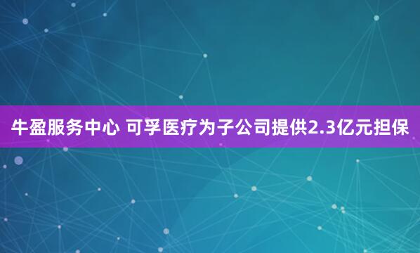牛盈服务中心 可孚医疗为子公司提供2.3亿元担保
