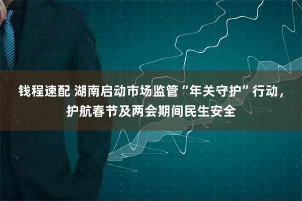钱程速配 湖南启动市场监管“年关守护”行动，护航春节及两会期间民生安全
