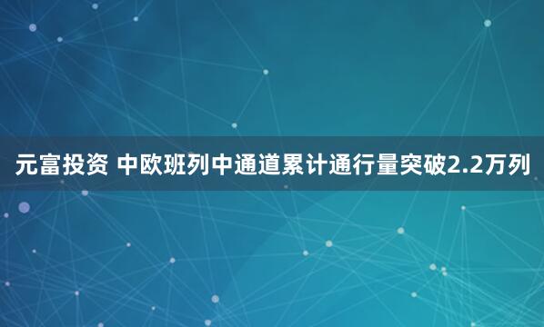 元富投资 中欧班列中通道累计通行量突破2.2万列
