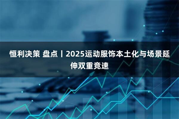 恒利决策 盘点丨2025运动服饰本土化与场景延伸双重竞速