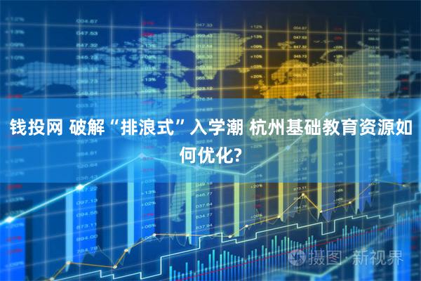 钱投网 破解“排浪式”入学潮 杭州基础教育资源如何优化?
