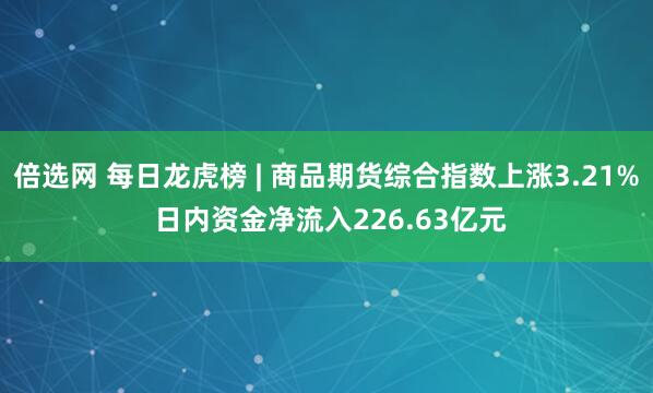 倍选网 每日龙虎榜 | 商品期货综合指数上涨3.21% 日内资金净流入226.63亿元
