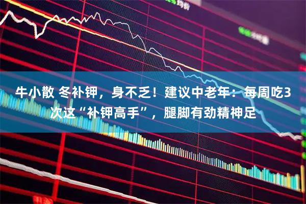 牛小散 冬补钾，身不乏！建议中老年：每周吃3次这“补钾高手”，腿脚有劲精神足