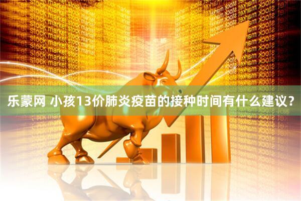 乐蒙网 小孩13价肺炎疫苗的接种时间有什么建议？