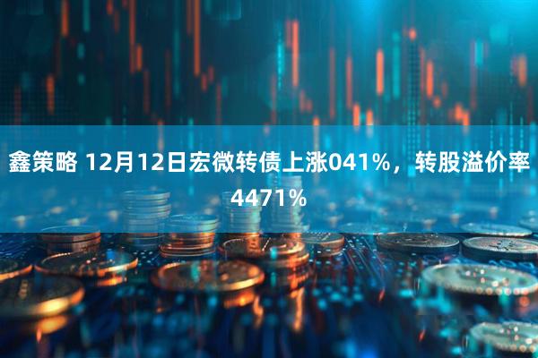 鑫策略 12月12日宏微转债上涨041%，转股溢价率4471%