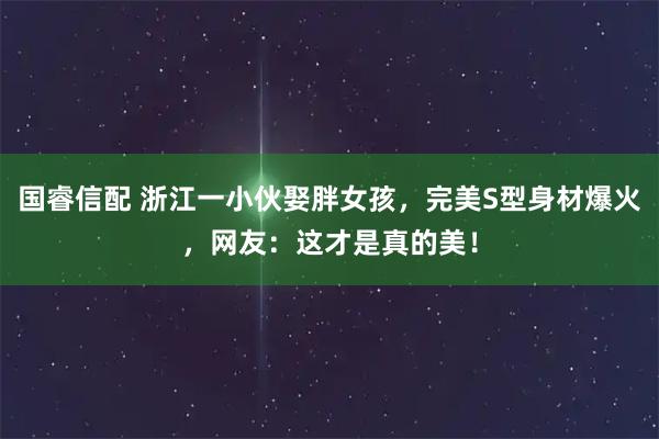 国睿信配 浙江一小伙娶胖女孩，完美S型身材爆火，网友：这才是真的美！