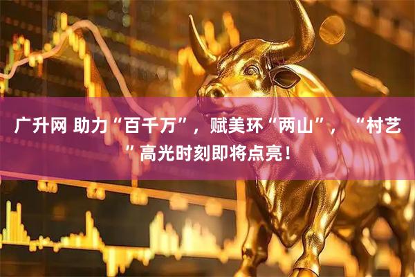 广升网 助力“百千万”，赋美环“两山”， “村艺”高光时刻即将点亮！