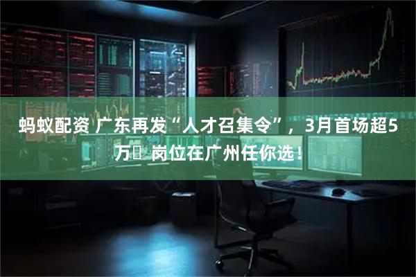 蚂蚁配资 广东再发“人才召集令”，3月首场超5万➕岗位在广州任你选！