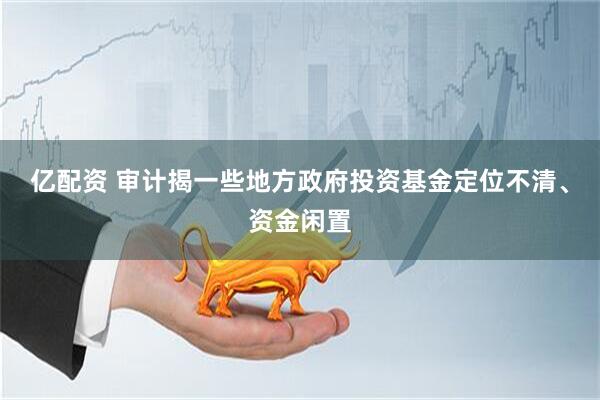 亿配资 审计揭一些地方政府投资基金定位不清、资金闲置
